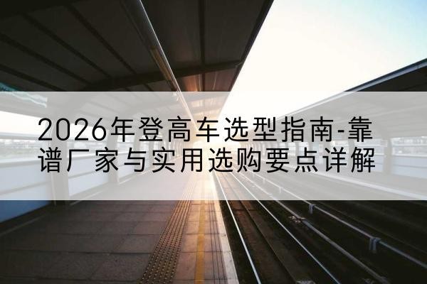 伊犁登高车厂家推荐-2026年登高车选型指南-靠谱厂家与实用选购要点详解
