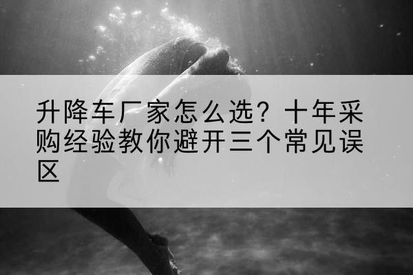 伊犁升降车厂家-怎么选?十年采购经验教你避开三个常见误区