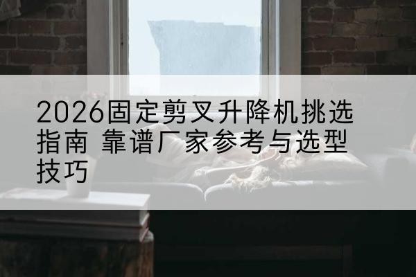 伊犁固定剪叉升降机厂家推荐-2026固定剪叉升降机挑选指南 靠谱厂家参考与选型技巧