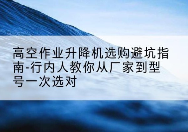 伊犁升降平台厂家-高空作业升降机选购避坑指南-行内人教你从厂家到型号一次选对