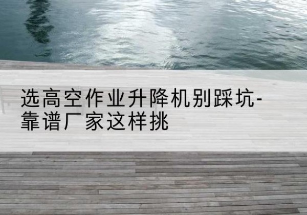 伊犁剪叉式升降机厂家-选高空作业升降机别踩坑-靠谱厂家这样挑