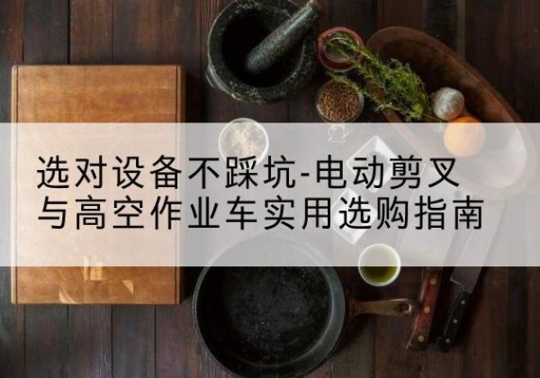 伊犁电动剪叉升降平台怎么选-选对设备不踩坑-电动剪叉与高空作业车实用选购指南