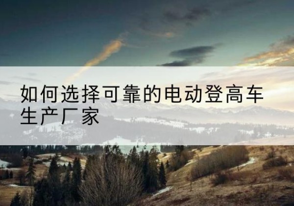 伊犁电动登高车厂家-如何选择可靠的电动登高车生产厂家