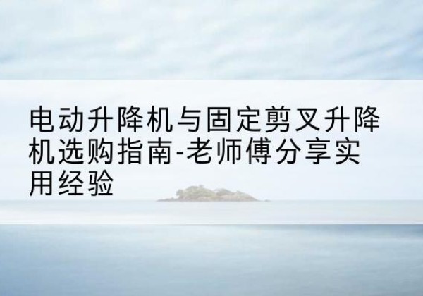 伊犁电动升降机怎么选-电动升降机与固定剪叉升降机选购指南-老师傅分享实用经验