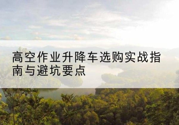 伊犁升降车怎么选-高空作业升降车选购实战指南与避坑要点