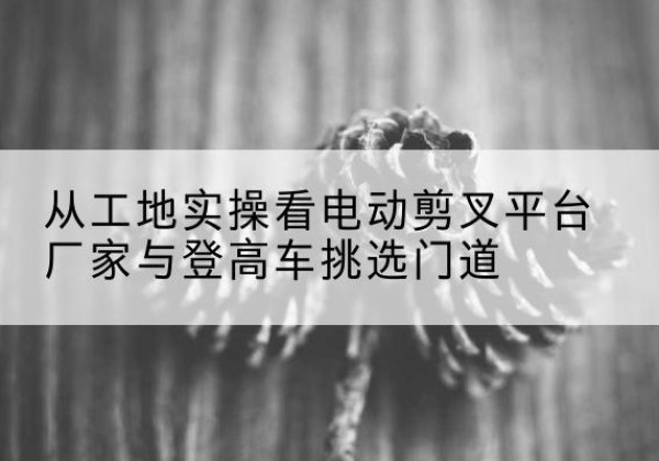 伊犁电动剪叉升降平台厂家-从工地实操看电动剪叉平台厂家与登高车挑选门道