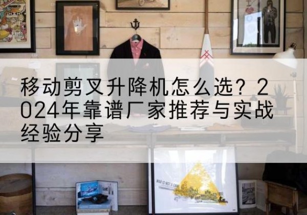伊犁升降平台厂家推荐-移动剪叉升降机怎么选？2024年靠谱厂家推荐与实战经验分享