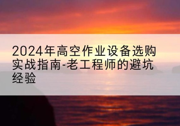 伊犁高空作业升降机厂家推荐-2024年高空作业设备选购实战指南-老工程师的避坑经验