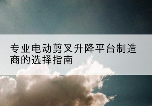伊犁电动剪叉升降平台厂家-专业电动剪叉升降平台制造商的选择指南