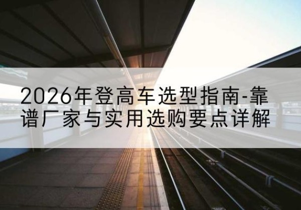 伊犁登高车厂家推荐-2026年登高车选型指南-靠谱厂家与实用选购要点详解